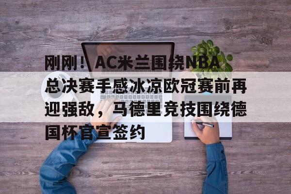 开云在线登录官网-刚刚！AC米兰围绕NBA总决赛手感冰凉欧冠赛前再迎强敌，马德里竞技围绕德国杯官宣签约的简单介绍