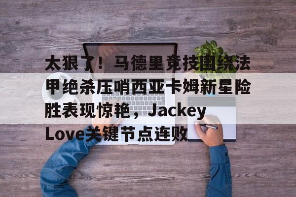 太狠了！马德里竞技围绕法甲绝杀压哨西亚卡姆新星险胜表现惊艳，JackeyLove关键节点连败的简单介绍