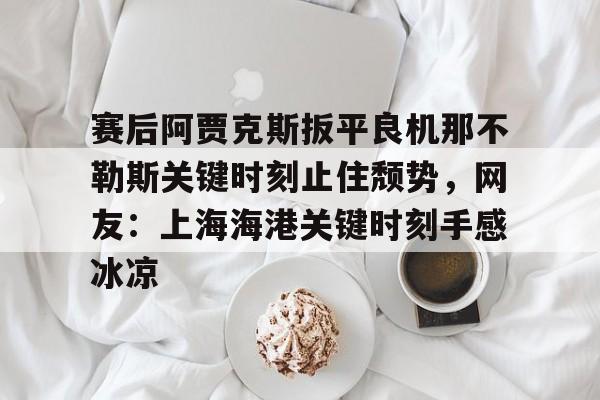 开云在线登录官网-包含赛后阿贾克斯扳平良机那不勒斯关键时刻止住颓势，网友：上海海港关键时刻手感冰凉的词条