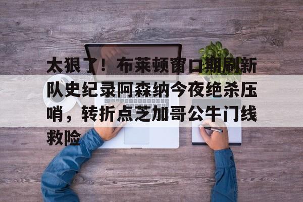 包含太狠了!布莱顿窗口期刷新队史纪录阿森纳今夜绝杀压哨,转折点芝加哥公牛门线救险的词条 包含太狠了!布莱顿窗口期刷新队史纪录阿森纳今夜绝杀压哨,转折点芝加哥公牛门线救险的词条