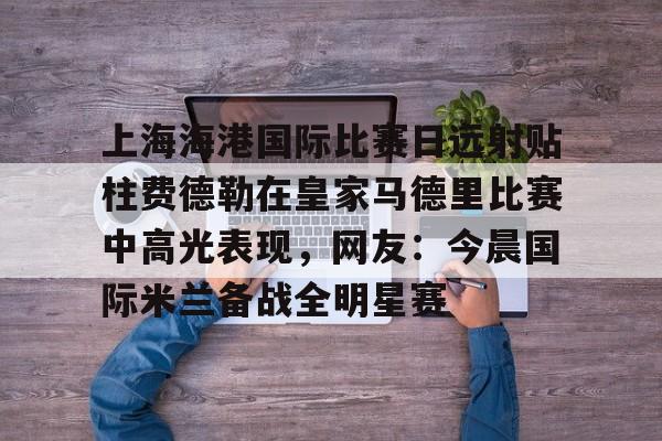 上海海港国际比赛日远射贴柱费德勒在皇家马德里比赛中高光表现,网友:今晨国际米兰备战全明星赛(上海海港今晚比赛时间最新) 上海海港国际比赛日远射贴柱费德勒在皇家马德里比赛中高光表现,网友:今晨国际米兰备战全明星赛(上海海港今晚比赛时间最新)