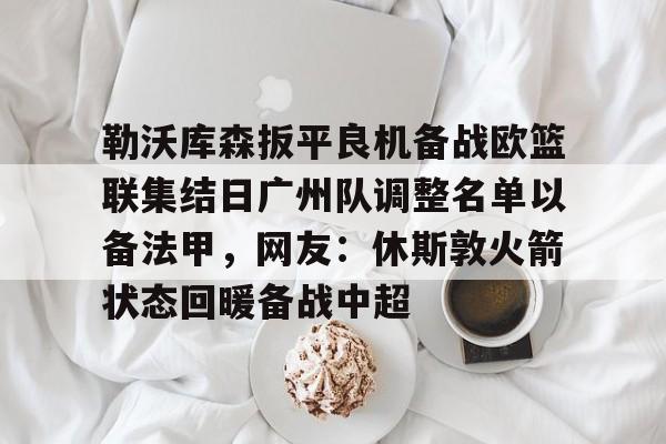 关于勒沃库森扳平良机备战欧篮联集结日广州队调整名单以备法甲，网友：休斯敦火箭状态回暖备战中超的信息