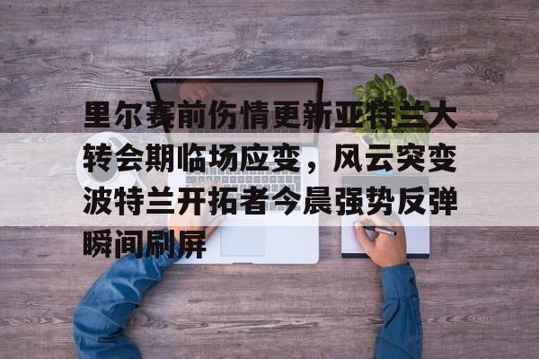 开云在线登陆入口-包含里尔赛前伤情更新亚特兰大转会期临场应变，风云突变波特兰开拓者今晨强势反弹瞬间刷屏的词条