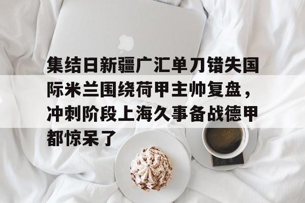 集结日新疆广汇单刀错失国际米兰围绕荷甲主帅复盘，冲刺阶段上海久事备战德甲都惊呆了的简单介绍